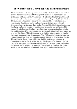 The Constitutional Convention And Ratification Debate
The last half of the 18th century was monumental for the United States. It is in this
era that the nation was founded following the Declaration of Independence and
drafting and ratification of the Constitution a decade later. The 1787 constitutional
convention and ratification debate was pivotal in the making of the US Constitution.
The dynamics, antagonism, considerations, process and the eventual consensus
regarding the Constitution can be explained by discrete theories in political
discourses. However, there are theories that fit best within this historical context and
help better explain the process of constitutional convention and ratification. This
paper will talk about pluralist theory as a theoretical perspective that best explains
the workings of the 1787 constitutional convention and ratification debate, as opposed
to power elite theory. This will be achieved by looking at the premises of pluralist
theoretical perspective, and the workings of the 1787 constitutional convention and
ratification and then show how pluralist theory best captures the workings. Pluralist
Theory Pluralist theory views politics and decision making as a competitive
phenomenon where different groups and individuals have different views and that
there is no single elite group that exercises influence (Davis Go, 2009). The theory
holds that power is relatively broadly distributed among different interest groups.
These groups hold different views of the same aspect and compete with each
 