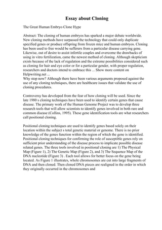 Essay about Cloning
The Great Human Embryo Clone Hype
Abstract: The cloning of human embryos has sparked a major debate worldwide.
New cloning methods have surpassed the technology that could only duplicate
specified genes or produce offspring from frozen mice and human embryos. Cloning
has been used to free would be sufferers from a particular disease carrying gene.
Likewise, out of desire to assist infertile couples and overcome the drawbacks of
using in vitro fertilization, came the newest method of cloning. Although skepticism
exists because of the lack of regulation and the extreme possibilities considered such
as cloning for hair and eye color or for a particular gender, with proper regulation,
researchers and doctors intend to embrace this ... Show more content on
Helpwriting.net ...
Why stop now? Although there have been various arguments proposed against the
use of any cloning techniques, there are healthcare issues that validate the use of
cloning procedures.
Controversy has developed from the fear of how cloning will be used. Since the
late 1980 s cloning techniques have been used to identify certain genes that cause
disease. The primary work of the Human Genome Project was to develop three
research tools that will allow scientists to identify genes involved in both rare and
common disease (Collins, 1995). These gene identification tools are what researchers
call positional cloning.
Positional cloning techniques are used to identify genes based solely on their
location within the subject s total genetic material or genome. There is no prior
knowledge of the genes function within the region of which the gene is identified.
Positional cloning techniques for confirming the role of susceptible genes rely on
sufficient prior understanding of the disease process to implicate possible disease
related genes. The three tools involved in positional cloning are 1) The Physical
Map (Figure 1), 2) The Genetic Map (Figure 2), and 3) The Sequence Map of the
DNA nucleotide (Figure 3) . Each tool allows for better focus on the gene being
located. As Figure 1 illustrates, whole chromosomes are cut into large fragments of
DNA and then cloned. Then cloned DNA pieces are realigned in the order in which
they originally occurred in the chromosomes and
 