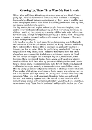 Growing Up, Those Three Were My Best Friends
Milow, Mino and Milena. Growing up, those three were my best friends. From a
young age, I have distinct memories of my daily ritual with them. I would play
house and when I heard footsteps coming toward my door, I knew it would be mom
would be saying that she had made dinner. I would say goodbye and leave my room,
meeting my mom before she came in.
No, they weren t physical, tangible and real people; They were imaginary ones,
used to occupy the boredom I faced growing up. With two working parents and no
siblings, I would say that growing up as an only child has had a major influence on
how I am today. Through my experiences growing up as an only child, I have gained
a unique perspective on myself and the world around me both good ... Show more
content on Helpwriting.net ...
After that, I never asked for much again. So yes, being spoiled as a child actually
make me aware of how lucky I was and humbled me. Every Christmas and birthday
I have had since I have donated $100 to charities I can confidently say that it s
better to give than to receive. That s the good in being an only child. Contrary to
the goodness in being an only child, I happen to think there is more bad. I have
always been a more pessimistic kind of person, so it doesn t surprise me I think
like this. Perhaps the biggest fault in being an only child, to me at least, is the
loneliness I have experienced. Starting from a young age I was alone a lot more
than I would have liked. Even when my parents would bring me into work I would
have to sit in an empty conference room and make do with what I could, because I
couldn t dare interrupt a work day with my curiosity that most children possess.
Still, my young age actually did give me some kind of advantage in those situations.
If a co worker, while visiting a workplace or family member at a gathering, were to
talk to me, it would be in light hearted fun. Asking me if I wanted some candy or to
run around. When I was six, I was expected to act six. But as soon as I turned
fourteen I was suddenly supposed to act like an adult in these situations, which
normally ended up in an awkward comment made by yours truly. It was a year later,
the summer of being fifteen that the loneliness I had ignored for the first part of my
 