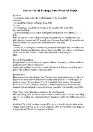 Intervertebral Triangle Bone Research Paper
Cranium
The cranium is the part of the skull that encloses the brain. (14)
Mandible
The mandible is the jaw or the jaw bone. (15)
Sternum
The sternum is a long flat bone located in the middle of the chest. (16)
Intervertebral Disk
An intervertebral disk is a pad of cartilage that fits between two vertebrae s. (17)
Ribs
Ribs are a series of curved bones that are connected with the vertebrae and take
place in pairs, humans have 12 on each side of the vertebrae body. Some of the pair
are connected to the sternum and form the thoracic wall. (18)
Sacrum
The sacrum is a triangular bone that lies just beneath the spine. The sacrum has five
sections that are joined together into one large bone. The coccyx joins to the bottom
of the sacrum. The sacrum ... Show more content on Helpwriting.net ...
(39)
Spongy/Compact Bone
Compact bone is the hard external layer of all bones that protects and surrounds the
medullary cavity filled with marrow.
Spongy or cancellous bone tissue consists of trabeculae that are arranged as rods or
plates with red bone marrow in between. (40)
Bone Marrow
Bone marrow is a soft substance that fills bones and it comes in two types. Type A
is yellowish bone marrow that consists chiefly of fat cells and is found especially
in the cavities of the long bones. Type B is a reddish bone marrow that contains
little fat, is the chief site of red blood cell and blood granulocyte formation, and
occurs in the normal adult in cancellous tissue especially of certain flat bones.(41)
Major Joint TypesDescriptionLocation in the BodyDiagram
GlidingGliding joints are formed between two bones that meet at flat surfaces. They
allow bones to glide past one another in any direction. (42)Wrists, Ankles and Spines.
(43)
CondyloidThe end of one bone is shaped like an oval that fits into the other that is
shaped like an elliptical cavity. Condyloid joints allow movement in every direction
except axial. (45)Wrist, Forearm and the Hand.
 