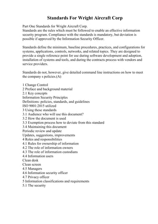 Standards For Wright Aircraft Corp
Part One Standards for Wright Aircraft Corp.
Standards are the rules which must be followed to enable an effective information
security program. Compliance with the standards is mandatory, but deviation is
possible if approved by the Information Security Officer.
Standards define the minimum, baseline procedures, practices, and configurations for
systems, applications, controls, networks, and related topics. They are designed to
provide a single reference point for use during software development and adoption,
installation of systems and tools, and during the contracts process with vendors and
service providers.
Standards do not, however, give detailed command line instructions on how to meet
the company s policies.(A)
1 Change Control
2 Preface and background material
2.1 Key concepts
Information Security Principles
Definitions: policies, standards, and guidelines
ISO 9001:2015 utilized
3 Using these standards
3.1 Audience who will use this document?
3.2 How the document is used
3.3 Exemption process how to deviate from this standard
3.4 Maintaining this document
Periodic review and update
Updates, suggestions, improvements
4 Roles and responsibilities
4.1 Rules for ownership of information
4.2 The role of information owners
4.3 The role of information custodians
4.4 Information users
Clean desk
Clean screen
4.5 Managers
4.6 Information security officer
4.7 Privacy officer
5 Information classifications and requirements
5.1 The security
 