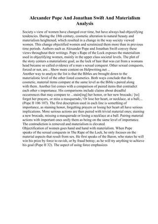 Alexander Pope And Jonathan Swift And Materialism
Analysis
Society s view of women have changed over time, but have always had objectifying
tendencies. During the 18th century, cosmetic alteration to natural beauty and
materialism heightened, which resulted in a change in the way society viewed
women. This change objectified women and scrutinized them more than in previous
time periods. Authors such as Alexander Pope and Jonathan Swift convey these
views throughout their writings. Pope s Rape of the Lock exposes the materialism
used in objectifying women, mainly in the upper class societal levels. The plot of
the story centers a materialistic goal, as the lock of hair that was cut from a womans
head became so called evidence of a man s sexual conquest. Other sexual conquests,
forced or not, are... Show more content on Helpwriting.net ...
Another way to analyze the list is that the Bibles are brought down to the
materialistic level of the other listed cosmetics. Both ways conclude that the
cosmetic, material items compare at the same level as the Bible s paired along
with them. Another list comes with a comparison of paired items that contradict
each other s importance. His comparisons include claims about dreadful
occurrences that may compare to ...stain[ing] her honor, or her new brocade,/ [to]
forget her prayers, or miss a masquerade,/ Or lose her heart, or necklace, at a ball;...
(Pope II 106 107). The first description used in each line is something of
importance, as staining honor, forgetting prayers or losing her heart all have serious
implications. More serious actions are then paired with trivial material ones; staining
a new brocade, missing a masquerade or losing a necklace at a ball. Pairing material
actions with important ones unify them as being on the same level of importance.
The contradiction is removed and materialism is elevated.
Objectification of women goes hand and hand with materialism. When Pope
speaks of the sexual conquests in The Rape of the Lock, he only focuses on the
material aspects that result from sex. He first speaks of the Baron, who states he will
win his prize by force to ravish, or by fraud betray; as he will try anything to achieve
his goal (Pope II 32). The aspect of using force emphasizes
 