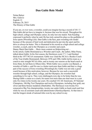 Dan Gable Role Model
Nolan Balzer
Mrs. Galaviz
English 12
February 28, 2015
The History of Dan Gable
If you are, or ever were, a wrestler, could you imagine having a record of 181 1?
Dan Gable did not have to imagine it, because that was his record. Throughout his
high school, college and Olympic career, he only lost one match. Nate Kaeding
expressed it perfectly when he said, He has truly earned his place as the godfather of
Iowa sports (Wrestling Life). Dan Gable is the best, pure wrestling role model
because of the amount of hard work and dedication he put into the sport and his
drive to always be better. This is illustrated in his record as a high school and college
wrestler, a coach, and in the Olympics as a wrestler and coach.
Danny Mack Dan Gable ... Show more content on Helpwriting.net ...
In the article, Gable Dominated as a Wrestler and Coach , the author, Mike Puma,
talked about Gable: In his first season, the Hawkeyes went 17 1 1 and finished
third at the 1977 NCAA tournament. Gable was voted the NCAA s Rookie Coach
of the Year (Gable Dominated). Between 1978 and 1986, Gable led his team as a
coach to nine straight NCAA titles, and in twenty one seasons as the head coach at
Iowa State, he led them to fifteen titles. While Gable was a coach, Lou Banach, a
wrestler of Gable s, said No one is a better motivator than Gable and that is a huge
part of the success of Iowa wrestling (WrestlingLife). Gable was not only a good
coach because of this motivation, however. Because he was such a successful
wrestler through high school, college, and the Olympics, his wrestlers had
something to live up to. They were challenged every day to be better than he was.
During Gable s career as a coach, his teams lost more than one dual meet in a year
only five times in his twenty one years. He coached 152 All Americans, 45 National
Champions, 106 Big Ten Champions and twelve Olympians, including four gold, one
silver and three bronze medalists (DanGable). The Hawkeyes won twenty five
consecutive Big Ten championships, twenty one under Gable as head coach and four
while he was an assistant coach and administrator (HawkeyeSports). At that time it
tied the longest streak of national titles won by any school in any
 