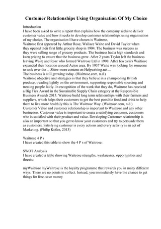 Customer Relationships Using Organisation Of My Choice
Introduction
I have been asked to write a report that explains how the company seeks to deliver
customer value and how it seeks to develop customer relationships using organisation
of my choice. The organisation I have chosen is Waitrose.
Waitrose first appeared by Arthur Rose, Wallace Waite and David Taylor when
they opened their first little grocery shop in 1904. The business was success as
they were selling range of grocery products. The business had a high standards and
keen pricing to ensure that the business grew. After 2 years Taylor left the business
leaving Waite and Rose who formed Waitrose Ltd in 1908. After few years Waitrose
expanded their location around Acton area. By 1937 Waite was looking for someone
to took over the ... Show more content on Helpwriting.net ...
The business is still growing today. (Waitrose.com, n.d.)
Waitrose objective and strategies is that they believe in a championing British
produce, treading lightly on the environment, supporting responsible sourcing and
treating people fairly. In recognition of the work that they do, Waitrose has received
a Big Tick Award in the Sustainable Supply Chain category at the Responsible
Business Awards 2013. Waitrose build long term relationships with their farmers and
suppliers, which helps their customers to get the best possible food and drink to help
them to live more healthily this is The Waitrose Way. (Waitrose.com, n.d.)
Customer Value and customer relationship is important to Waitrose and any other
businesses. Customer value is important to create a satisfying customer, customers
who is satisfied with their product and value. Developing Customer relationship is
also an important so that you get to know your customers and try to persuade them
as customers. Satisfying customer is every actions and every activity is an act of
Marketing. (Philip Kotler, 2013)
Waitrose 4 P s
I have created this table to show the 4 P s of Waitrose:
SWOT Analysis
I have created a table showing Waitrose strengths, weaknesses, opportunities and
threats:
myWaitrose myWaitrose is the loyalty programme that rewards you in many different
ways. There are no points to collect. Instead, you immediately have the chance to get
things for free, save money
 