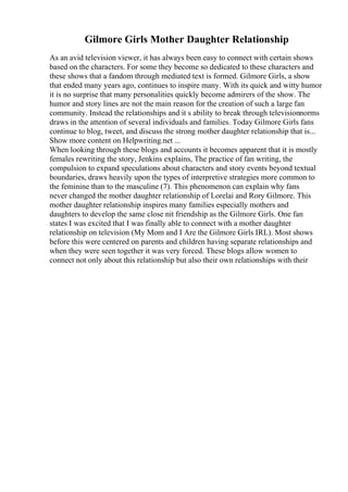 Gilmore Girls Mother Daughter Relationship
As an avid television viewer, it has always been easy to connect with certain shows
based on the characters. For some they become so dedicated to these characters and
these shows that a fandom through mediated text is formed. Gilmore Girls, a show
that ended many years ago, continues to inspire many. With its quick and witty humor
it is no surprise that many personalities quickly become admirers of the show. The
humor and story lines are not the main reason for the creation of such a large fan
community. Instead the relationships and it s ability to break through televisionnorms
draws in the attention of several individuals and families. Today Gilmore Girls fans
continue to blog, tweet, and discuss the strong mother daughter relationship that is...
Show more content on Helpwriting.net ...
When looking through these blogs and accounts it becomes apparent that it is mostly
females rewriting the story, Jenkins explains, The practice of fan writing, the
compulsion to expand speculations about characters and story events beyond textual
boundaries, draws heavily upon the types of interpretive strategies more common to
the feminine than to the masculine (7). This phenomenon can explain why fans
never changed the mother daughter relationship of Lorelai and Rory Gilmore. This
mother daughter relationship inspires many families especially mothers and
daughters to develop the same close nit friendship as the Gilmore Girls. One fan
states I was excited that I was finally able to connect with a mother daughter
relationship on television (My Mom and I Are the Gilmore Girls IRL). Most shows
before this were centered on parents and children having separate relationships and
when they were seen together it was very forced. These blogs allow women to
connect not only about this relationship but also their own relationships with their
 