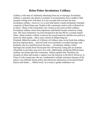 Helen Fisher Involuntary Celibacy
Celibacy is the state of voluntarily abstaining from sex or marriage. Involuntary
celibacy is someone who desires a romantic or sexual partner, but is unable to find
someone willing to be with them. It is not everyday that you hear the term
involuntary celibacy ; however, it is a term that haunts a small community of people
a majority of them being men. People in this community tend to refer to themselves
as Incels . Many in this community view women as the cause of their celibacy.
Involuntary celibacy stems from impatience and hatred towards women by young
men. The incel community was first introduced in the late 90s by a woman named
Alana. Alana created a website to discuss her sexual inactivity and this was used as a
forum for other people... Show more content on Helpwriting.net ...
Elizabeth Abbott the author of A History of Celibacy states in her book that celibacy
has been imposed upon, ...unloved Arab wives doomed to crowded marriage with
husbands who love and bed newer favorites... . Involuntary celibacy within
marriages has usually been forced upon the wife because young girls are married
off quickly to men they may never live with. Additionally, during the biblical times
celibacy was forced upon the community. Abbott explains that Tertullian saw
sexuality as illicit and women s vaginas were the Gateway to the Devil. However, in
China it is the young men who are, condemned to celibate existences because of the
nation s one child per family policy provoked mass destruction of unvalued female
fetuses and infants... , Abbott wrote. As a result, a gender imbalance was
 