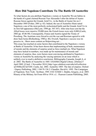 How Did Napoleon Contribute To The Battle Of Austerlitz
To what factors do you attribute Napoleon s victory at Austerlitz We are babies in
the hands of a giant claimed Russian Tsar Alexander I after the defeat of Austro
Russian forces against the Grande ArmГ©e , in the Battle of Auster litz on 2
December 1805 (Fisher, 2001 p. 42). Indeed, the sun of Austerlitz illumi nated
Napoleon s one of the most perfectly orchestrated battle and the Grande ArmГ©e in
its first full appearance (McLynn, 1998 pp. 345 347). After nine hour com bat the
Allied losses were massive 29,000 men; the French losses were only 8,800 (Castle,
2002 pp. 45;86 88). Consequently, France and Austria signed the Treaty of
Pressburg. The Austrians were forced to exit the war and Russians agreed to with
draw back home (Rothenberg, 1980 p. 46). Overall, Napoleon s success was im
pressive in... Show more content on Helpwriting.net ...
This essay has touched on some factors that contributed to the Napoleon s victory
at Battle of Austerlitz. It has been shown that implementing of both, maintenance
of morale and the elements of surprise acted as force multipli ers. What Napoleon
may have lacked in numbers, was made up for maintenance of morale and
elements of surprise, thus, were factors most convincing attributed to Napoleon s
victory at Austerlitz by analysing the varying opinions on an issue which is
unlikely ever to reach a definitive conclusion. Bibliography Camarda, Joseph A, et
al. 2002. The Battle of Austerlitz in 1805. USASMA Digital Library. [Online] 5
April 2002. [Cited: 1 November 2014.] http://cgsc.cdmhost.com/cdm/ref/collection
/p15040coll2/id/5205. Castle, Ian. 2002. Austerlitz 1805: The fate of empires. Oxford
: Osprey Publishing, 2002. 1 84176 136 2. Chandler, David G. 1995. The Campaigns
of Napoleon. New York : Scribner, 1995. 0 02 523660 1. Daddis, Gregory, et al. 2005.
History of the Military Art From 450 to 1914. s.l. : Pearson Custom Publishing, 2005.
 
