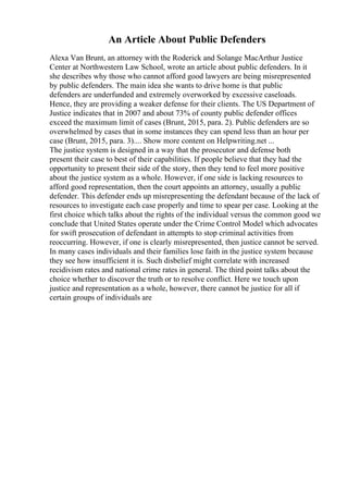 An Article About Public Defenders
Alexa Van Brunt, an attorney with the Roderick and Solange MacArthur Justice
Center at Northwestern Law School, wrote an article about public defenders. In it
she describes why those who cannot afford good lawyers are being misrepresented
by public defenders. The main idea she wants to drive home is that public
defenders are underfunded and extremely overworked by excessive caseloads.
Hence, they are providing a weaker defense for their clients. The US Department of
Justice indicates that in 2007 and about 73% of county public defender offices
exceed the maximum limit of cases (Brunt, 2015, para. 2). Public defenders are so
overwhelmed by cases that in some instances they can spend less than an hour per
case (Brunt, 2015, para. 3).... Show more content on Helpwriting.net ...
The justice system is designed in a way that the prosecutor and defense both
present their case to best of their capabilities. If people believe that they had the
opportunity to present their side of the story, then they tend to feel more positive
about the justice system as a whole. However, if one side is lacking resources to
afford good representation, then the court appoints an attorney, usually a public
defender. This defender ends up misrepresenting the defendant because of the lack of
resources to investigate each case properly and time to spear per case. Looking at the
first choice which talks about the rights of the individual versus the common good we
conclude that United States operate under the Crime Control Model which advocates
for swift prosecution of defendant in attempts to stop criminal activities from
reoccurring. However, if one is clearly misrepresented, then justice cannot be served.
In many cases individuals and their families lose faith in the justice system because
they see how insufficient it is. Such disbelief might correlate with increased
recidivism rates and national crime rates in general. The third point talks about the
choice whether to discover the truth or to resolve conflict. Here we touch upon
justice and representation as a whole, however, there cannot be justice for all if
certain groups of individuals are
 
