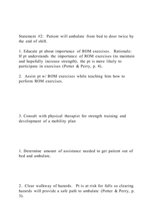 Statement #2: Patient will ambulate from bed to door twice by
the end of shift.
1. Educate pt about importance of ROM exercises. Rationale:
If pt understands the importance of ROM exercises (to maintain
and hopefully increase strength), the pt is more likely to
participate in exercises (Potter & Perry, p. 4).
2. Assist pt w/ ROM exercises while teaching him how to
perform ROM exercises.
3. Consult with physical therapist for strength training and
development of a mobility plan
1. Determine amount of assistance needed to get patient out of
bed and ambulate.
2. Clear walkway of hazards. Pt is at risk for falls so clearing
hazards will provide a safe path to ambulate (Potter & Perry, p.
3).
 