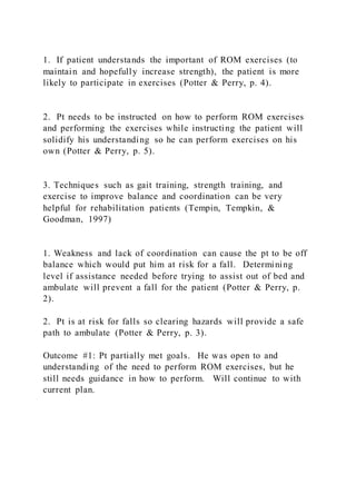1. If patient understands the important of ROM exercises (to
maintain and hopefully increase strength), the patient is more
likely to participate in exercises (Potter & Perry, p. 4).
2. Pt needs to be instructed on how to perform ROM exercises
and performing the exercises while instructing the patient will
solidify his understanding so he can perform exercises on his
own (Potter & Perry, p. 5).
3. Techniques such as gait training, strength training, and
exercise to improve balance and coordination can be very
helpful for rehabilitation patients (Tempin, Tempkin, &
Goodman, 1997)
1. Weakness and lack of coordination can cause the pt to be off
balance which would put him at risk for a fall. Determining
level if assistance needed before trying to assist out of bed and
ambulate will prevent a fall for the patient (Potter & Perry, p.
2).
2. Pt is at risk for falls so clearing hazards will provide a safe
path to ambulate (Potter & Perry, p. 3).
Outcome #1: Pt partially met goals. He was open to and
understanding of the need to perform ROM exercises, but he
still needs guidance in how to perform. Will continue to with
current plan.
 