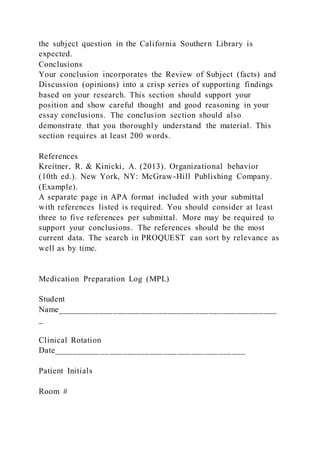 the subject question in the California Southern Library is
expected.
Conclusions
Your conclusion incorporates the Review of Subject (facts) and
Discussion (opinions) into a crisp series of supporting findings
based on your research. This section should support your
position and show careful thought and good reasoning in your
essay conclusions. The conclusion section should also
demonstrate that you thoroughly understand the material. This
section requires at least 200 words.
References
Kreitner, R. & Kinicki, A. (2013). Organizational behavior
(10th ed.). New York, NY: McGraw-Hill Publishing Company.
(Example).
A separate page in APA format included with your submittal
with references listed is required. You should consider at least
three to five references per submittal. More may be required to
support your conclusions. The references should be the most
current data. The search in PROQUEST can sort by relevance as
well as by time.
Medication Preparation Log (MPL)
Student
Name________________________________________________
_
Clinical Rotation
Date__________________________________________
Patient Initials
Room #
 