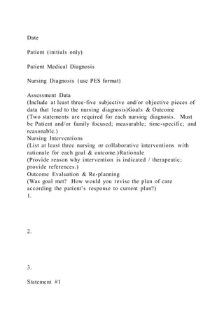 Date
Patient (initials only)
Patient Medical Diagnosis
Nursing Diagnosis (use PES format)
Assessment Data
(Include at least three-five subjective and/or objective pieces of
data that lead to the nursing diagnosis)Goals & Outcome
(Two statements are required for each nursing diagnosis. Must
be Patient and/or family focused; measurable; time-specific; and
reasonable.)
Nursing Interventions
(List at least three nursing or collaborative interventions with
rationale for each goal & outcome.)Rationale
(Provide reason why intervention is indicated / therapeutic;
provide references.)
Outcome Evaluation & Re-planning
(Was goal met? How would you revise the plan of care
according the patient’s response to current plan?)
1.
2.
3.
Statement #1
 