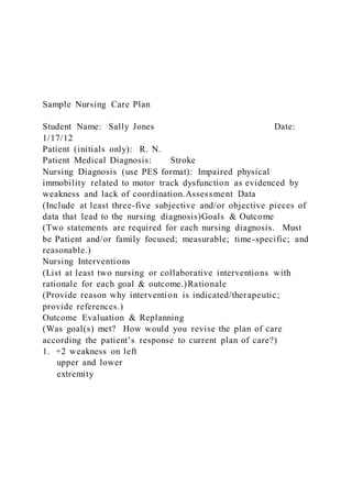 Sample Nursing Care Plan
Student Name: Sally Jones Date:
1/17/12
Patient (initials only): R. N.
Patient Medical Diagnosis: Stroke
Nursing Diagnosis (use PES format): Impaired physical
immobility related to motor track dysfunction as evidenced by
weakness and lack of coordination.Assessment Data
(Include at least three-five subjective and/or objective pieces of
data that lead to the nursing diagnosis)Goals & Outcome
(Two statements are required for each nursing diagnosis. Must
be Patient and/or family focused; measurable; time-specific; and
reasonable.)
Nursing Interventions
(List at least two nursing or collaborative interventions with
rationale for each goal & outcome.)Rationale
(Provide reason why intervention is indicated/therapeutic;
provide references.)
Outcome Evaluation & Replanning
(Was goal(s) met? How would you revise the plan of care
according the patient’s response to current plan of care?)
1. +2 weakness on left
upper and lower
extremity
 