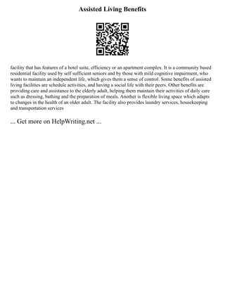 Assisted Living Benefits
facility that has features of a hotel suite, efficiency or an apartment complex. It is a community based
residential facility used by self sufficient seniors and by those with mild cognitive impairment, who
wants to maintain an independent life, which gives them a sense of control. Some benefits of assisted
living facilities are schedule activities, and having a social life with their peers. Other benefits are
providing care and assistance to the elderly adult, helping them maintain their activities of daily care
such as dressing, bathing and the preparation of meals. Another is flexible living space which adapts
to changes in the health of an older adult. The facility also provides laundry services, housekeeping
and transportation services
... Get more on HelpWriting.net ...
 