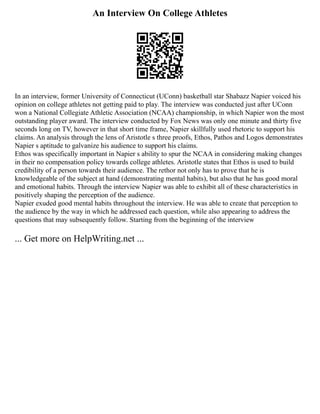 An Interview On College Athletes
In an interview, former University of Connecticut (UConn) basketball star Shabazz Napier voiced his
opinion on college athletes not getting paid to play. The interview was conducted just after UConn
won a National Collegiate Athletic Association (NCAA) championship, in which Napier won the most
outstanding player award. The interview conducted by Fox News was only one minute and thirty five
seconds long on TV, however in that short time frame, Napier skillfully used rhetoric to support his
claims. An analysis through the lens of Aristotle s three proofs, Ethos, Pathos and Logos demonstrates
Napier s aptitude to galvanize his audience to support his claims.
Ethos was specifically important in Napier s ability to spur the NCAA in considering making changes
in their no compensation policy towards college athletes. Aristotle states that Ethos is used to build
credibility of a person towards their audience. The rethor not only has to prove that he is
knowledgeable of the subject at hand (demonstrating mental habits), but also that he has good moral
and emotional habits. Through the interview Napier was able to exhibit all of these characteristics in
positively shaping the perception of the audience.
Napier exuded good mental habits throughout the interview. He was able to create that perception to
the audience by the way in which he addressed each question, while also appearing to address the
questions that may subsequently follow. Starting from the beginning of the interview
... Get more on HelpWriting.net ...
 