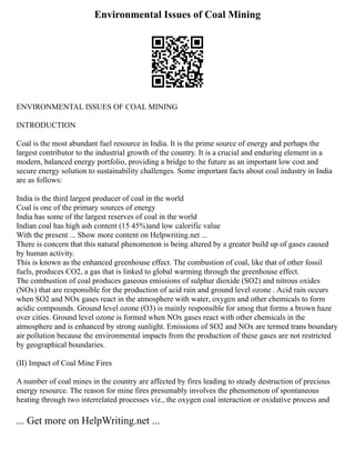Environmental Issues of Coal Mining
ENVIRONMENTAL ISSUES OF COAL MINING
INTRODUCTION
Coal is the most abundant fuel resource in India. It is the prime source of energy and perhaps the
largest contributor to the industrial growth of the country. It is a crucial and enduring element in a
modern, balanced energy portfolio, providing a bridge to the future as an important low cost and
secure energy solution to sustainability challenges. Some important facts about coal industry in India
are as follows:
India is the third largest producer of coal in the world
Coal is one of the primary sources of energy
India has some of the largest reserves of coal in the world
Indian coal has high ash content (15 45%)and low calorific value
With the present ... Show more content on Helpwriting.net ...
There is concern that this natural phenomenon is being altered by a greater build up of gases caused
by human activity.
This is known as the enhanced greenhouse effect. The combustion of coal, like that of other fossil
fuels, produces CO2, a gas that is linked to global warming through the greenhouse effect.
The combustion of coal produces gaseous emissions of sulphur dioxide (SO2) and nitrous oxides
(NOx) that are responsible for the production of acid rain and ground level ozone . Acid rain occurs
when SO2 and NOx gases react in the atmosphere with water, oxygen and other chemicals to form
acidic compounds. Ground level ozone (O3) is mainly responsible for smog that forms a brown haze
over cities. Ground level ozone is formed when NOx gases react with other chemicals in the
atmosphere and is enhanced by strong sunlight. Emissions of SO2 and NOx are termed trans boundary
air pollution because the environmental impacts from the production of these gases are not restricted
by geographical boundaries.
(II) Impact of Coal Mine Fires
A number of coal mines in the country are affected by fires leading to steady destruction of precious
energy resource. The reason for mine fires presumably involves the phenomenon of spontaneous
heating through two interrelated processes viz., the oxygen coal interaction or oxidative process and
... Get more on HelpWriting.net ...
 