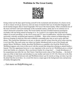 Wolfshim In The Great Gatsby
Going extinct are the days spent loosing yourself in the excitement and adventure of a classic novel,
As far as classic novels go, however, none are more revered for their use of articulate language and
lavish mental imagery than F Scott Fitzgeralds 1925 novel The Great Gatsby. Often considered one of
the most well know and well read books of the twentieth century, partly due to its common use in
school classrooms around the world, The Great Gatsby has been awarded numerous prestigious
accolades with one being named in homage to it. As a result it is no surprise that it has been the
subject of several reworking s to the silver screen and TV since its publication, with the most faithful,
successful, critically acclaimed and expensive ($108M) ... Show more content on Helpwriting.net ...
However keeping in mind any film must withhold a reasonable play time as not to grow dull and
dreary. This caused baz luhrmann to cut out, or shorten, specific scenes from the novel when carrying
it over into film. One such scene was where mr Gatsby introduced nick to one of his friends and
mentor Meyer Wolfshiem. Gatsby described Wolfshiem as a gambler who fixed the World Series.
Wolfshiem appears only twice in the novel with the second time being him refusing to attend Gatsby s
funeral. This first appearance however is very important in the novel as in it Wolfshiem gives a critical
insite into Gatsby as a character. Have you known Gatsby for a long time? .... I made the pleasure of
his acquaintance just after the war. But I knew I had discovered a man of fine breeding ..... the kind of
man you d like to take home and introduce to your mother and sister (4.118 118). However in the film
this exchange of words between nick and Wolfshiem doesn t go for merely as long, nor does it go into
the detail that the novel does. As a result this leaves a major gap in the background story and persona
of Gatsby throughout the
... Get more on HelpWriting.net ...
 