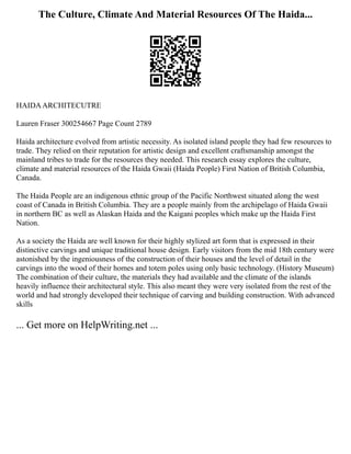 The Culture, Climate And Material Resources Of The Haida...
HAIDAARCHITECUTRE
Lauren Fraser 300254667 Page Count 2789
Haida architecture evolved from artistic necessity. As isolated island people they had few resources to
trade. They relied on their reputation for artistic design and excellent craftsmanship amongst the
mainland tribes to trade for the resources they needed. This research essay explores the culture,
climate and material resources of the Haida Gwaii (Haida People) First Nation of British Columbia,
Canada.
The Haida People are an indigenous ethnic group of the Pacific Northwest situated along the west
coast of Canada in British Columbia. They are a people mainly from the archipelago of Haida Gwaii
in northern BC as well as Alaskan Haida and the Kaigani peoples which make up the Haida First
Nation.
As a society the Haida are well known for their highly stylized art form that is expressed in their
distinctive carvings and unique traditional house design. Early visitors from the mid 18th century were
astonished by the ingeniousness of the construction of their houses and the level of detail in the
carvings into the wood of their homes and totem poles using only basic technology. (History Museum)
The combination of their culture, the materials they had available and the climate of the islands
heavily influence their architectural style. This also meant they were very isolated from the rest of the
world and had strongly developed their technique of carving and building construction. With advanced
skills
... Get more on HelpWriting.net ...
 