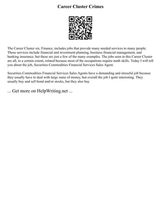 Career Cluster Crimes
The Career Cluster six, Finance, includes jobs that provide many needed services to many people.
These services include financial and investment planning, business financial management, and
banking insurance, but these are just a few of the many examples. The jobs seen in this Career Cluster
are all, to a certain extent, related because most of the occupations require math skills. Today I will tell
you about the job, Securities Commodities Financial Services Sales Agent.
Securities Commodities Financial Services Sales Agents have a demanding and stressful job because
they usually have to deal with large sums of money, but overall the job I quite interesting. They
usually buy and sell bond and/or stocks, but they also buy
... Get more on HelpWriting.net ...
 