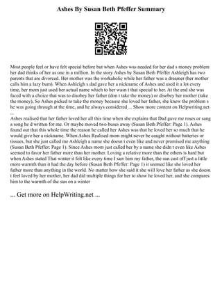 Ashes By Susan Beth Pfeffer Summary
Most people feel or have felt special before but when Ashes was needed for her dad s money problem
her dad thinks of her as one in a million. In the story Ashes by Susan Beth Pfeffer Ashleigh has two
parents that are divorced. Her mother was the workaholic while her father was a dreamer (her mother
calls him a lazy bum). When Ashleigh s dad gave her a nickname of Ashes and used it a lot every
time, her mom just used her actual name which to her wasn t that special to her. At the end she was
faced with a choice that was to disobey her father (don t take the money) or disobey her mother (take
the money), So Ashes picked to take the money because she loved her father, she knew the problem s
he was going through at the time, and he always considered ... Show more content on Helpwriting.net
...
Ashes realised that her father loved her all this time when she explains that Dad gave me roses or sang
a song he d written for me. Or maybe moved two buses away (Susan Beth Pfeffer: Page 1). Ashes
found out that this whole time the reason he called her Ashes was that he loved her so much that he
would give her a nickname. When Ashes Realised mom might never be caught without batteries or
tissues, but she just called me Ashleigh a name she doesn t even like and never promised me anything
(Susan Beth Pfeffer: Page 1). Since Ashes mom just called her by a name she didn t even like Ashes
seemed to favor her father more than her mother. Loving a relative more than the others is hard but
when Ashes stated That winter it felt like every time I saw him my father, the sun cast off just a little
more warmth than it had the day before (Susan Beth Pfeffer: Page 1) it seemed like she loved her
father more than anything in the world. No matter how she said it she will love her father as she doesn
t feel loved by her mother, her dad did multiple things for her to show he loved her, and she compares
him to the warmth of the sun on a winter
... Get more on HelpWriting.net ...
 
