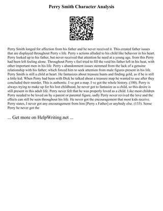 Perry Smith Character Analysis
Perry Smith longed for affection from his father and he never received it. This created father issues
that are displayed throughout Perry s life. Perry s actions alluded to his child like behavior in his heart.
Perry looked up to his father, but never received that attention he need at a young age, from this Perry
had been left feeling alone. Throughout Perry s feel tried to fill the void his father left in his heat, with
other important men in his life. Perry s abandonment issues stemmed from the lack of a genuine
relationship with his father; which forced him to seek attention from male figures present in his life.
Perry Smith is still a child at heart. He fantasizes about treasure hunts and finding gold, as if he is still
a little kid. When Perry had been with Dick he talked about a treasure map he wanted to use after they
concluded their murder, This is authentic. I ve got a map. I ve got the whole history. (100). Perry is
always trying to make up for his lost childhood, he never got to fantasize as a child, so this desire is
still present in this adult life. Perry never felt that he was properly loved as a child. Like most children
Perry needed to be loved on by a parent or parental figure, sadly Perry never revived the love and the
effects can still be seen throughout his life. He never got the encouragement that most kids receive.
Perry states, I never got any encouragement from him [Perry s Father] or anybody else. (133). Sense
Perry he never got the
... Get more on HelpWriting.net ...
 