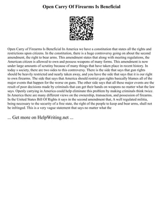 Open Carry Of Firearms Is Beneficial
Open Carry of Firearms Is Beneficial In America we have a constitution that states all the rights and
restrictions upon citizens. In the constitution, there is a huge controversy going on about the second
amendment, the right to bear arms. This amendment states that along with meeting regulations, the
American citizen is allowed to own and possess weapons of many forms. This amendment is now
under large amounts of scrutiny because of many things that have taken place in recent history. In
today s society, there are two sides to this controversy. There is the side that says that gun rights
should be heavily restricted and nearly taken away, and you have the side that says that it is our right
to own firearms. The side that says that America should restrict gun rights basically blames all of the
major events that happen for the worse on guns. The other side says that all these major events are the
result of poor decisions made by criminals that can get their hands on weapons no matter what the law
says. Openly carrying in America could help eliminate this problem by making criminals think twice.
In America there are many different views on the ownership, transaction, and possession of firearms.
In the United States Bill Of Rights it says in the second amendment that, A well regulated militia,
being necessary to the security of a free state, the right of the people to keep and bear arms, shall not
be infringed. This is a very vague statement that says no matter what the
... Get more on HelpWriting.net ...
 