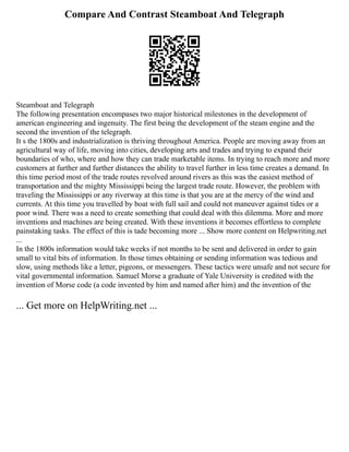 Compare And Contrast Steamboat And Telegraph
Steamboat and Telegraph
The following presentation encompases two major historical milestones in the development of
american engineering and ingenuity. The first being the development of the steam engine and the
second the invention of the telegraph.
It s the 1800s and industrialization is thriving throughout America. People are moving away from an
agricultural way of life, moving into cities, developing arts and trades and trying to expand their
boundaries of who, where and how they can trade marketable items. In trying to reach more and more
customers at further and further distances the ability to travel further in less time creates a demand. In
this time period most of the trade routes revolved around rivers as this was the easiest method of
transportation and the mighty Mississippi being the largest trade route. However, the problem with
traveling the Mississippi or any riverway at this time is that you are at the mercy of the wind and
currents. At this time you travelled by boat with full sail and could not maneuver against tides or a
poor wind. There was a need to create something that could deal with this dilemma. More and more
inventions and machines are being created. With these inventions it becomes effortless to complete
painstaking tasks. The effect of this is tade becoming more ... Show more content on Helpwriting.net
...
In the 1800s information would take weeks if not months to be sent and delivered in order to gain
small to vital bits of information. In those times obtaining or sending information was tedious and
slow, using methods like a letter, pigeons, or messengers. These tactics were unsafe and not secure for
vital governmental information. Samuel Morse a graduate of Yale University is credited with the
invention of Morse code (a code invented by him and named after him) and the invention of the
... Get more on HelpWriting.net ...
 