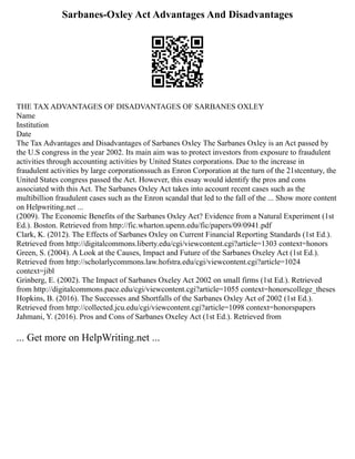 Sarbanes-Oxley Act Advantages And Disadvantages
THE TAX ADVANTAGES OF DISADVANTAGES OF SARBANES OXLEY
Name
Institution
Date
The Tax Advantages and Disadvantages of Sarbanes Oxley The Sarbanes Oxley is an Act passed by
the U.S congress in the year 2002. Its main aim was to protect investors from exposure to fraudulent
activities through accounting activities by United States corporations. Due to the increase in
fraudulent activities by large corporationssuch as Enron Corporation at the turn of the 21stcentury, the
United States congress passed the Act. However, this essay would identify the pros and cons
associated with this Act. The Sarbanes Oxley Act takes into account recent cases such as the
multibillion fraudulent cases such as the Enron scandal that led to the fall of the ... Show more content
on Helpwriting.net ...
(2009). The Economic Benefits of the Sarbanes Oxley Act? Evidence from a Natural Experiment (1st
Ed.). Boston. Retrieved from http://fic.wharton.upenn.edu/fic/papers/09/0941.pdf
Clark, K. (2012). The Effects of Sarbanes Oxley on Current Financial Reporting Standards (1st Ed.).
Retrieved from http://digitalcommons.liberty.edu/cgi/viewcontent.cgi?article=1303 context=honors
Green, S. (2004). A Look at the Causes, Impact and Future of the Sarbanes Oxeley Act (1st Ed.).
Retrieved from http://scholarlycommons.law.hofstra.edu/cgi/viewcontent.cgi?article=1024
context=jibl
Grinberg, E. (2002). The Impact of Sarbanes Oxeley Act 2002 on small firms (1st Ed.). Retrieved
from http://digitalcommons.pace.edu/cgi/viewcontent.cgi?article=1055 context=honorscollege_theses
Hopkins, B. (2016). The Successes and Shortfalls of the Sarbanes Oxley Act of 2002 (1st Ed.).
Retrieved from http://collected.jcu.edu/cgi/viewcontent.cgi?article=1098 context=honorspapers
Jahmani, Y. (2016). Pros and Cons of Sarbanes Oxeley Act (1st Ed.). Retrieved from
... Get more on HelpWriting.net ...
 