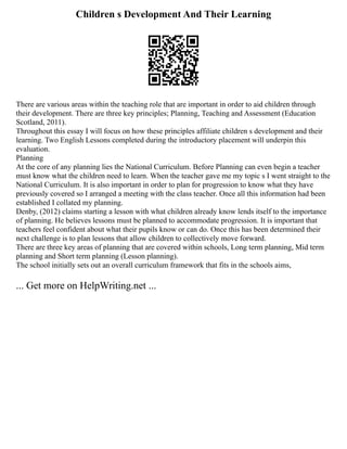 Children s Development And Their Learning
There are various areas within the teaching role that are important in order to aid children through
their development. There are three key principles; Planning, Teaching and Assessment (Education
Scotland, 2011).
Throughout this essay I will focus on how these principles affiliate children s development and their
learning. Two English Lessons completed during the introductory placement will underpin this
evaluation.
Planning
At the core of any planning lies the National Curriculum. Before Planning can even begin a teacher
must know what the children need to learn. When the teacher gave me my topic s I went straight to the
National Curriculum. It is also important in order to plan for progression to know what they have
previously covered so I arranged a meeting with the class teacher. Once all this information had been
established I collated my planning.
Denby, (2012) claims starting a lesson with what children already know lends itself to the importance
of planning. He believes lessons must be planned to accommodate progression. It is important that
teachers feel confident about what their pupils know or can do. Once this has been determined their
next challenge is to plan lessons that allow children to collectively move forward.
There are three key areas of planning that are covered within schools, Long term planning, Mid term
planning and Short term planning (Lesson planning).
The school initially sets out an overall curriculum framework that fits in the schools aims,
... Get more on HelpWriting.net ...
 