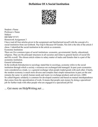 Definition Of A Social Institution
Student s Name
Professor s Name
Subject
DD MM YYYY
Homework Assignment 3
I have read all four articles given in the assignment and familiarized myself with the concept of a
social institution from our textbook. Pay Gap Is Because Of Gender, Not Job is the title of the article I
chose. I identified the social institution in the article as economic .
Economic Institution
There are five common types of social institutions: economic, governmental, family, educational,
religious. They are the principal structures in all societies and relate to general factors of social life
and life overall. The chosen article relates to salary matter of males and females that is a part of the
economic institution.
General information
In the textbook Introduction to sociology stated that in sociology, economy refers to the social
institution through which a society s resources are exchanged and managed. In past years economies
were considered as a trade, i.e. a general exchange when people traded goods with each other. Clearly,
the modern economy is much more diverse and complex than simple transactions in past yet the aim
remains the same: to satisfy human needs and wants we exchange products and services. (400)
So called Organic solidarity is common for developed countries and based on mutual interdependence
that comes from the specialization of work. It means that people earn money by doing a specialized
job for further trade with other people who are engaged in a specialized job for
... Get more on HelpWriting.net ...
 