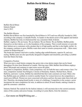 Buffalo David Bitton Essay
Buffalo David Bitton
Industry Report
June 8, 2013
The Buffalo Mission
Buffalo David Bitton was first launched by David Bitton in 1973 and was officially founded in 1985,
according to the company s LinkedIn Profile. As leaders in the denim sector of the apparel and fashion
industry, Buffalo has truly revolutionized the way consumers think of denim.
Buffalo s tagline is We are Iconic. We are fashion. We are Denim. We are Buffalo. Buffalo prides
themselves on their denim, as it is the foundation of the company. Their overall mission is to provide
their fashion savvy customers with a product that is of high quality and that is also highly stylish. As
the company continues to grow, Buffalo wants their name to remain synonymous with ... Show more
content on Helpwriting.net ...
The brand also features innovative washes, leading edge embellishments, superior fit, and sexy
styling. Buffalo jeans are also specifically designed to lengthen and streamline, providing a youthful
look that flatters the body.
Competitive Position
What was once a small denim company has grown into a true denim empire that can be found
throughout 50 cities from Montreal to London. Thriving since 2004, Buffalo David Bitton employs
about 300 people and continues to open stores across the globe.
In regards to competition, Buffalo s main competitors vary for both the men s and women s lines. For
men, competitors include True Religion, Citizens of Humanity, Hudson, Michael Kors, Diesel,
Burberry, and more. Luckily, Buffalo has identified that their male customers are loyal. Males who
buy Buffalo jeans are unlikely to switch to another brand. For women however, the competition is
much more difficult. Women are more concerned with prices and how the jeans make them look and
feel. Therefore, developing brand loyalty is more of a challenge. Competitors in the women s sector
incorporate the same competitors for men, in addition to about 20 more brands, making it harder to
grab the consumer s attention.
Industry Outlook The outlook for the fashion industry is still uncertain due to the current economic
status of this country and across Europe. According to Leonie Barrie, from the industry s
... Get more on HelpWriting.net ...
 
