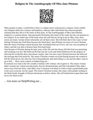 Religion In The Autobiography Of Miss Jane Pittman
Many people in today s world believe there is a higher power and practice a religion. Some exhibit
true religious behaviors of peace and kindness, whereas other individuals hurt innocent people,
claiming that they did it in the name of their deity. In The Autobiography of Miss Jane Pittman,
religion is a common theme. Jane practiced Christianity like much of the south, but she was genuine in
her religion. In an earlier part of the book when she and Ned are trying to get to Ohio, they came
across an ornery woman whom reluctantly served them water. She told them that if she wasn t a God
fearing Christian she d kill them because she hated them. Jane Pittman was more of a true Christian
than the ornery Christian woman because Jane worshiped God out of love, she was very accepting of
others, and she was able to bounce back from hard times.
Jane became a Christian during the later years of her life and she always felt that God was protecting
and watching over her. She believed He had sent Joe Louis and Jackie Robinson for the purpose of
showing the world that skin color doesn t matter. Jane was also a true Christian because she believed
the message that God stood for. The ornery Christian woman was God fearing because she wanted to
kill the freed slaves, but since the Ten Commandments state that killing is a sin and she didn t want to
go to hell, ... Show more content on Helpwriting.net ...
If someone was rude to her she wouldn t retaliate with violence; she d ignore it. The ornery woman
didn t commit any violent acts physically, but she threatened Jane and Ned with death if they didn t
move away from her fence. Jane didn t care if someone was black or white or had a questionable past;
in her eyes everyone was her equal. The ornery Christian woman, like many white people residing in
the Deep South, thought of African Americans as below whites. She still looked down upon them and
never saw them as her
... Get more on HelpWriting.net ...
 