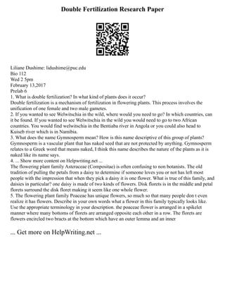 Double Fertilization Research Paper
Liliane Dushime: lidushime@puc.edu
Bio 112
Wed 2 5pm
February 13,2017
Prelab 6
1. What is double fertilization? In what kind of plants does it occur?
Double fertilization is a mechanism of fertilization in flowering plants. This process involves the
unification of one female and two male gametes.
2. If you wanted to see Welwitschia in the wild, where would you need to go? In which countries, can
it be found. If you wanted to see Welwitschia in the wild you would need to go to two African
countries. You would find welwitschia in the Bentiaba river in Angola or you could also head to
Kuiseb river which is in Namibia.
3. What does the name Gymnosperm mean? How is this name descriptive of this group of plants?
Gymnosperm is a vascular plant that has naked seed that are not protected by anything. Gymnosperm
relates to a Greek word that means naked, I think this name describes the nature of the plants as it is
naked like its name says.
4. ... Show more content on Helpwriting.net ...
The flowering plant family Asteraceae (Compositae) is often confusing to non botanists. The old
tradition of pulling the petals from a daisy to determine if someone loves you or not has left most
people with the impression that when they pick a daisy it is one flower. What is true of this family, and
daisies in particular? one daisy is made of two kinds of flowers. Disk florets is in the middle and petal
florets surround the disk floret making it seem like one whole flower.
5. The flowering plant family Poaceae has unique flowers, so much so that many people don t even
realize it has flowers. Describe in your own words what a flower in this family typically looks like.
Use the appropriate terminology in your description. the poaceae flower is arranged in a spikelet
manner where many bottoms of florets are arranged opposite each other in a row. The florets are
flowers encircled two bracts at the bottom which have an outer lemma and an inner
... Get more on HelpWriting.net ...
 