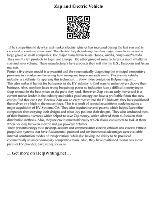 Zap and Electric Vehicle
1.The competition to develop and market electric vehicles has increased during the last year and is
expected to continue to increase. The electric bicycle industry has four major manufacturers and a
large group of small companies. The major manufacturers are Honda, Suzuki, Sanyo and Yamaha.
They mainly sell products to Japan and Europe. The other group of manufacturers is much smaller in
size and sales volume. These manufacturers have products they sell into the U.S., European and Asian
markets.
Porter s five forces model is a powerful tool for systematically diagnosing the principal competitive
pressures in a market and assessing how strong and important each one is. The electric vehicle
industry is a definite for applying this technique. ... Show more content on Helpwriting.net ...
This also makes it harder for businesses in the EV industry to find ways to make buyers choose their
business. Also, suppliers have strong bargaining power so industries have a difficult time trying to
shop around for the best prices on the parts they need. However, Zap was an early mover and is a
current market leader in the industry and with a good strategy can have a profitable future that new
entries find they can t get. Because Zap was an early mover into the EV industry, they have positioned
themselves very high in the marketplace. This is a result of several acquisitions made including a
major acquisition of EV Systems, CA. They also acquired several patents which helped keep other
companies from copying their designs and what they put into their designs. They also conducted most
of their business overseas which helped to save Zap money, which allowed them to focus on their
distribution methods. Also, they are environmental friendly which allows consumers to look at them
when deciding between electric and gas powered vehicles.
Their present strategy is to develop, acquire and commercialize electric vehicles and electric vehicle
propulsion systems that have fundamental, practical and environmental advantages over available
internal combustion modes of transportation, while also having the ability to be produced
commercially on an economically competitive basis. Also, they have positioned themselves as the
premier EV provider, have strong focus on
... Get more on HelpWriting.net ...
 