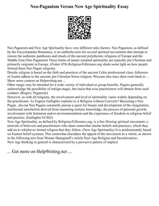 Neo-Paganism Versus New Age Spirituality Essay
Neo Paganism and New Age Spirituality have very different rules factors. Neo Paganism, as defined
by the Encyclopædia Britannica, is an umbrella term for several spiritual movements that attempt to
restore the authentic pantheons and rituals of the ancient polytheistic religions of Europe and the
Middle East.(Neo Paganism) These forms of nature oriented spirituality are typically pre Christian and
primarily originate in Europe. (Fisher 478) ReligiousTollerance.org sheds some light on how people
formed these Neo Pagan religions:
Druidic religion is based on the faith and practices of the ancient Celtic professional class; followers
of Asatru adhere to the ancient, pre Christian Norse religion; Wiccans also trace their roots back to ...
Show more content on Helpwriting.net ...
Other magic may be intended for a wide variety of individual or group benefits. Pagans generally
acknowledge the possibility of malign magic, but insist that wise practitioners will abstain from such
conduct. (Rogers, Paganism)
However, as with all religions, the involvement and level of spirituality varies widely depending on
the practitioner. As Eugene Gallagher explains in A Religion without Converts? Becoming a Neo
Pagan , devout Neo Pagans constantly pursue a quest for beauty and development of the imagination,
intellectual satisfaction derived from mastering esoteric knowledge, the process of personal growth,
involvement with feminism and/or environmentalism and the experience of freedom in religious belief
and practice. (Gallagher 62:862)
New Age Spirituality, as defined by ReligiousTollerance.org, is a free flowing spiritual movement; a
network of believers and practitioners who share somewhat similar beliefs and practices, which they
add on to whichever formal religion that they follow. (New Age Spirituality) It is predominantly based
on Eastern belief systems; This somewhat elucidates the appeal of the movement as a whole, as shown
in the following text from Wouter Hanegraaff s article New Age Religion and Secularization ,
New Age thinking in general is characterized by a pervasive pattern of implicit
... Get more on HelpWriting.net ...
 