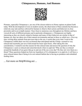 Chimpanzees, Humans, And Humans
Primates, especially Chimpanzee s, are one of the closest relatives to Homo sapiens on planet Earth
today. With the development of zoos in modern society, the observation of these animals has become a
relatively easy task and have allowed for humans to observe their actions and behaviors in close
proximity and in an in depth manner. I have been to numerous zoos throughout my lifetime and have
viewed all sorts of different primates and in particular chimpanzee s. Chimpanzees are highly
interesting as they are closely related to humans and many of their behaviors are similar to that of
humans yet, they are taken out of their natural environments and put in these so called zoo s. Over my
time viewing these animals from previous trips to the zoo, it seems that every time I went to the
Chimpanzee exhibit there was less excitement than anticipated and the Chimp s seemed to very
relaxed and essentially just sat or laid around for hours upon hours. After taking this into
consideration, I wanted to test the reasons for this relaxed state and answer the question of why the
Chimpanzee s seem so relaxed and somewhat docile when in captivity? Why are they so relaxed
around the hundreds of zoo goers that go in and out of the zoo every day? Do they not view them as a
threat? These questions helped me form my hypothesis of if a chimpanzee is in captivity it will have a
more relaxed nature than it being in its own natural habitat due to having no predators and scheduled
feeding times.
... Get more on HelpWriting.net ...
 