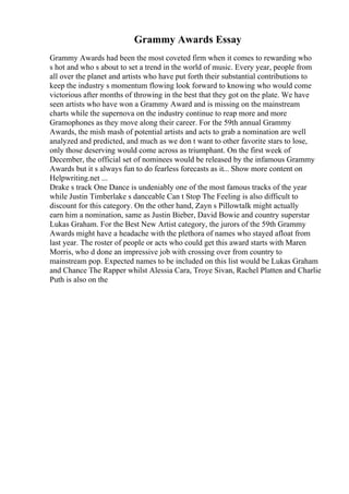 Grammy Awards Essay
Grammy Awards had been the most coveted firm when it comes to rewarding who
s hot and who s about to set a trend in the world of music. Every year, people from
all over the planet and artists who have put forth their substantial contributions to
keep the industry s momentum flowing look forward to knowing who would come
victorious after months of throwing in the best that they got on the plate. We have
seen artists who have won a Grammy Award and is missing on the mainstream
charts while the supernova on the industry continue to reap more and more
Gramophones as they move along their career. For the 59th annual Grammy
Awards, the mish mash of potential artists and acts to grab a nomination are well
analyzed and predicted, and much as we don t want to other favorite stars to lose,
only those deserving would come across as triumphant. On the first week of
December, the official set of nominees would be released by the infamous Grammy
Awards but it s always fun to do fearless forecasts as it... Show more content on
Helpwriting.net ...
Drake s track One Dance is undeniably one of the most famous tracks of the year
while Justin Timberlake s danceable Can t Stop The Feeling is also difficult to
discount for this category. On the other hand, Zayn s Pillowtalk might actually
earn him a nomination, same as Justin Bieber, David Bowie and country superstar
Lukas Graham. For the Best New Artist category, the jurors of the 59th Grammy
Awards might have a headache with the plethora of names who stayed afloat from
last year. The roster of people or acts who could get this award starts with Maren
Morris, who d done an impressive job with crossing over from country to
mainstream pop. Expected names to be included on this list would be Lukas Graham
and Chance The Rapper whilst Alessia Cara, Troye Sivan, Rachel Platten and Charlie
Puth is also on the
 