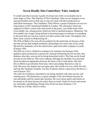 Seven Deadly Sins Canterbury Tales Analysis
It would seem that everyone is guilty of at least one of the seven deadly sins in
some shape or form. The Pilgrims of The Canterbury Tales are not strangers to sin,
and questionable motives that may or may not clash with their professions or
individual stereotypes. The Canterbury Tales follows a group of pilgrims set out on a
long journey to the CanterburyCathedral in London. The characters, whom are
supposed to follow certain rules and morals in the poem, can exhibit traits of the
seven deadly sins, transgressions which are fatal to spiritual progress. (Shannon). The
first notable sinis Anger, being defined as becoming angry at someone or something
to the point that one can lose control over their actions and words. The pilgrim who...
Show more content on Helpwriting.net ...
The Wife of Bath is the most obvious pilgrim for this particular sin because of the
fact that she has had multiple husbands, and perhaps even more men in her youth.
She had five husbands, all at the church door, apart from other company in youth;
(Chaucer 109).
The fifth sin is Envy, defined as wanting to be someone else because of the
qualities and/or possessions a person has. Instead of honoring the life one has, they
dishonor what they were given by being dissatisfied with it. The Nun can be found
envious by her behavior. She wears makeup, although she shouldn t be concerned
about her physical appearance because she chose a life to help others. She does
this in efforts to get attention from men, when nuns pledge themselves only to
God. Her nose was elegant, her eyes glass gray; Her mouth was very small, but soft,
and red. Her forehead, certainly, was fair of spread, almost a span across the brows, I
own (Chaucer 101).
The sixth sin is Gluttony, described as not being satisfied with what one has, and
wanting more. The Summoner is a great example of the sin Gluttony because he
eats and drinks until he cannot take anymore. He even carries garlic and onions on
his person at all times because he enjoys them so much. Garlic he loved, and onions
too, and leeks, and drinking. Strong wine till all was hazy (Chaucer 113).
The final sin is Pride, which is where
 