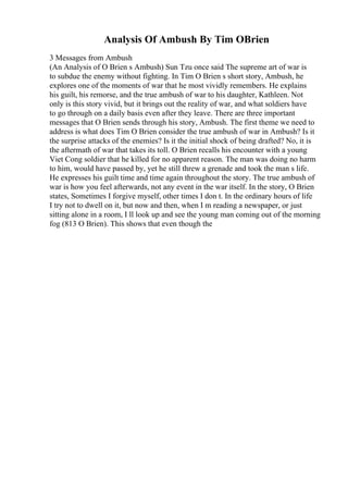 Analysis Of Ambush By Tim OBrien
3 Messages from Ambush
(An Analysis of O Brien s Ambush) Sun Tzu once said The supreme art of war is
to subdue the enemy without fighting. In Tim O Brien s short story, Ambush, he
explores one of the moments of war that he most vividly remembers. He explains
his guilt, his remorse, and the true ambush of war to his daughter, Kathleen. Not
only is this story vivid, but it brings out the reality of war, and what soldiers have
to go through on a daily basis even after they leave. There are three important
messages that O Brien sends through his story, Ambush. The first theme we need to
address is what does Tim O Brien consider the true ambush of war in Ambush? Is it
the surprise attacks of the enemies? Is it the initial shock of being drafted? No, it is
the aftermath of war that takes its toll. O Brien recalls his encounter with a young
Viet Cong soldier that he killed for no apparent reason. The man was doing no harm
to him, would have passed by, yet he still threw a grenade and took the man s life.
He expresses his guilt time and time again throughout the story. The true ambush of
war is how you feel afterwards, not any event in the war itself. In the story, O Brien
states, Sometimes I forgive myself, other times I don t. In the ordinary hours of life
I try not to dwell on it, but now and then, when I m reading a newspaper, or just
sitting alone in a room, I ll look up and see the young man coming out of the morning
fog (813 O Brien). This shows that even though the
 