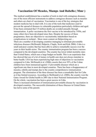 Vaccination Of Measles, Mumps And Rubella ( Mmr )
The medical establishment has a number of tools to deal with contagious diseases;
one of the most efficient instruments to address contagious diseases such as measles
and others are chart of vaccination. Vaccination is one of the key strategies that
modern medicine has to deal with. It is one of the tools that medicines used to
prevent the spread of diseases in vulnerable population particularly children and aged.
It has been estimated that 5.9 million deaths are avoided annually through
immunisation. A polio vaccinewas the first vaccine to be introduced by 1950s, and
many others have been developed since then. Despite the success of these
programmes, there are objection to vaccinationby stakeholders based on
complications in isolated... Show more content on Helpwriting.net ...
There are a number of developing countries managing to eliminate preventable
infectious diseases (McDonald, Halperin, Chaple, Scott and Kirk 2006). Cuba is a
small and poor country that has been able to achieve remarkable success over the
years in their health sector. The country immunisation program has been a success
compared to the developed countries. The country has lower infant mortality rates
than United States, which uses a large budget on health. This is an experience that
has showed that use of a lot of money in health care does not always translate to
better health. USA has been experiencing high rates of objections to vaccination
compared to Cuba. McDonald et al. (2006), asserts that over 95% of the Cuban
children have been immunised against 13 preventable diseases which are a
significant rate than in most developed countries. There has been a disappearance of
measles, rubella and mumps due to the country comprehensive immunisation
program. The elimination of the three diseases has been a remarkable feat for Cuba
as it has limited resources. According to McDonald et al. (2006), the country won the
Gates Award for Global health in 2001 due to their National Immunisation Program.
On the whole, vaccination has been a great success in Cuba.
There is increased elimination of immunisation preventable disease by vaccination in
developed countries. The successful elimination of these illnesses in United States
has led to some of the parents
 
