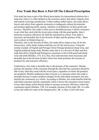 Free Trade Has Been A Part Of The Liberal Prescription
Free trade has been a part of the liberal prescription for international relations for a
long time where it is often defined as the economic policy that allows imports from
and exports to foreign jurisdictions. Unlike trading within nation, free trade allows
buyers and sellers from separate economies to tradegoods without the domestic
government applying tariffs, quotas, subsidies or prohibitions on their goods and
services. Therefore, free trade is often seen as desirable because it allows customers
to get what they need with the lowest price along with the good quality, thus it
promotes economic efficiency for both the nationand its citizen. Free trade is
necessary and desirable due to the division of labor and the primary of the... Show
more content on Helpwriting.net ...
Therefore, due to the division of labor, free trade allows Japan to buy oil for the
lowest price, while Saudi Arabia could buy rice for the lowest price. Using the
similar example of English and Portugal where Portugal produced cheap wine, and
English produced cheap cloth, Shimko states that It is a division of labor and free
trade that allows English and Portuguese consumers to have both good and cheap
wine and cloth (Shimko, 137). It is, thus, free trade becomes more necessary and
desirable due to the division of labor where free trade promotes the increase in
productivity and economic efficiency.
Furthermore, free trade is desirable due to the primary of the consumer. Shimko
portrays the primary of the consumer through the idea that the consumers should be
able to buy what they need with the lowest price, regardless of where the products
are produced. Shimko emphasizes that everyone is a consumer where free trade is
desirable because it makes products cheaper for the individual consumers, but also
benefits the community as a whole. According to Shimko, free trade benefits both the
individual consumes and the community where it leaves the consumers more money
to buy other things which directly helps to increase economic efficiency within the
community/nation (Shimko, 138). For example, because of free trade, Mr. A is able
to buy the coffee he wants at the cheapest price. Mr. A, then, is left with more
 