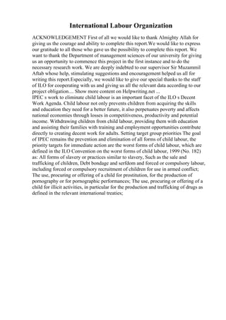 International Labour Organization
ACKNOWLEDGEMENT First of all we would like to thank Almighty Allah for
giving us the courage and ability to complete this report.We would like to express
our gratitude to all those who gave us the possibility to complete this report. We
want to thank the Department of management sciences of our university for giving
us an opportunity to commence this project in the first instance and to do the
necessary research work. We are deeply indebted to our supervisor Sir Muzammil
Aftab whose help, stimulating suggestions and encouragement helped us all for
writing this report.Especially, we would like to give our special thanks to the staff
of ILO for cooperating with us and giving us all the relevant data according to our
project obligation.... Show more content on Helpwriting.net ...
IPEC s work to eliminate child labour is an important facet of the ILO s Decent
Work Agenda. Child labour not only prevents children from acquiring the skills
and education they need for a better future, it also perpetuates poverty and affects
national economies through losses in competitiveness, productivity and potential
income. Withdrawing children from child labour, providing them with education
and assisting their families with training and employment opportunities contribute
directly to creating decent work for adults. Setting target group priorities The goal
of IPEC remains the prevention and elimination of all forms of child labour, the
priority targets for immediate action are the worst forms of child labour, which are
defined in the ILO Convention on the worst forms of child labour, 1999 (No. 182)
as: All forms of slavery or practices similar to slavery, Such as the sale and
trafficking of children, Debt bondage and serfdom and forced or compulsory labour,
including forced or compulsory recruitment of children for use in armed conflict;
The use, procuring or offering of a child for prostitution, for the production of
pornography or for pornographic performances; The use, procuring or offering of a
child for illicit activities, in particular for the production and trafficking of drugs as
defined in the relevant international treaties;
 