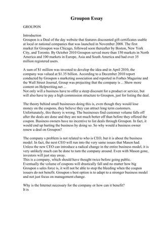 Groupon Essay
GROUPON
Introduction
Groupon is a Deal of the day website that features discounted gift certificates usable
at local or national companies that was launched in November 2008. The first
market for Groupon was Chicago, followed soon thereafter by Boston, New York
City, and Toronto. By October 2010 Groupon served more than 150 markets in North
America and 100 markets in Europe, Asia and South America and had over 35
million registered users.
A sum of $1 million was invested to develop the idea and in April 2010, the
company was valued at $1.35 billion. According to a December 2010 report
conducted by Groupon s marketing association and reported in Forbes Magazine and
the Wall Street Journal, Group was projecting that the company is ... Show more
content on Helpwriting.net ...
Not only will a business have to offer a steep discount for a product or service, but
will also have to pay a high commission structure to Groupon, just for listing the deal.
The theory behind small businesses doing this is, even though they would lose
money on the coupons, they believe they can attract long term customers.
Unfortunately, this theory is wrong. The businesses find customer volume falls off
after the deals are done and they are not much better off than before they offered the
coupon. Business owners have no incentive to list deals through Groupon. In fact, it
would end up hurting the business by doing so. So why would a business owner
renew a deal on Groupon?
The company s problem is not related to who is CEO, but it is about the business
model. In fact, the next CEO will run into the very same issues that Mason had.
Unless the new CEO can introduce a radical change in the entire business model, it is
very unlikely much can be done to turn the company around. Even with Mason gone,
investors will just stay away.
This is a company, which should have thought twice before going public.
Eventually the volume of coupons will drastically fall and no matter how big
Groupon s sales force is, it will not be able to stop the bleeding when the coupon
issuers do not benefit. Groupon s best option is to adapt to a stronger business model
and not just focus on management change.
Why is the Internet necessary for the company or how can it benefit?
It is
 
