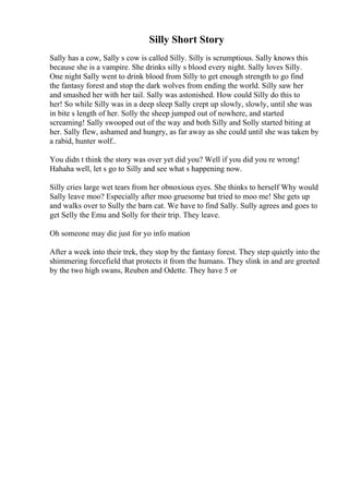 Silly Short Story
Sally has a cow, Sally s cow is called Silly. Silly is scrumptious. Sally knows this
because she is a vampire. She drinks silly s blood every night. Sally loves Silly.
One night Sally went to drink blood from Silly to get enough strength to go find
the fantasy forest and stop the dark wolves from ending the world. Silly saw her
and smashed her with her tail. Sally was astonished. How could Silly do this to
her! So while Silly was in a deep sleep Sally crept up slowly, slowly, until she was
in bite s length of her. Solly the sheep jumped out of nowhere, and started
screaming! Sally swooped out of the way and both Silly and Solly started biting at
her. Sally flew, ashamed and hungry, as far away as she could until she was taken by
a rabid, hunter wolf..
You didn t think the story was over yet did you? Well if you did you re wrong!
Hahaha well, let s go to Silly and see what s happening now.
Silly cries large wet tears from her obnoxious eyes. She thinks to herself Why would
Sally leave moo? Especially after moo gruesome bat tried to moo me! She gets up
and walks over to Sully the barn cat. We have to find Sally. Sully agrees and goes to
get Selly the Emu and Solly for their trip. They leave.
Oh someone may die just for yo info mation
After a week into their trek, they stop by the fantasy forest. They step quietly into the
shimmering forcefield that protects it from the humans. They slink in and are greeted
by the two high swans, Reuben and Odette. They have 5 or
 