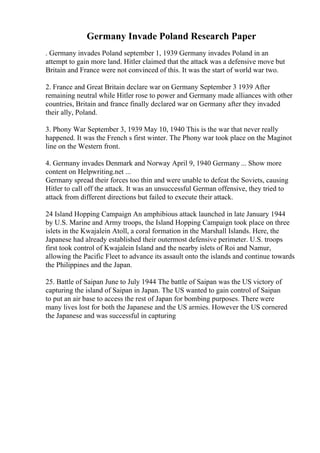 Germany Invade Poland Research Paper
. Germany invades Poland september 1, 1939 Germany invades Poland in an
attempt to gain more land. Hitler claimed that the attack was a defensive move but
Britain and France were not convinced of this. It was the start of world war two.
2. France and Great Britain declare war on Germany September 3 1939 After
remaining neutral while Hitler rose to power and Germany made alliances with other
countries, Britain and france finally declared war on Germany after they invaded
their ally, Poland.
3. Phony War September 3, 1939 May 10, 1940 This is the war that never really
happened. It was the French s first winter. The Phony war took place on the Maginot
line on the Western front.
4. Germany invades Denmark and Norway April 9, 1940 Germany ... Show more
content on Helpwriting.net ...
Germany spread their forces too thin and were unable to defeat the Soviets, causing
Hitler to call off the attack. It was an unsuccessful German offensive, they tried to
attack from different directions but failed to execute their attack.
24 Island Hopping Campaign An amphibious attack launched in late January 1944
by U.S. Marine and Army troops, the Island Hopping Campaign took place on three
islets in the Kwajalein Atoll, a coral formation in the Marshall Islands. Here, the
Japanese had already established their outermost defensive perimeter. U.S. troops
first took control of Kwajalein Island and the nearby islets of Roi and Namur,
allowing the Pacific Fleet to advance its assault onto the islands and continue towards
the Philippines and the Japan.
25. Battle of Saipan June to July 1944 The battle of Saipan was the US victory of
capturing the island of Saipan in Japan. The US wanted to gain control of Saipan
to put an air base to access the rest of Japan for bombing purposes. There were
many lives lost for both the Japanese and the US armies. However the US cornered
the Japanese and was successful in capturing
 