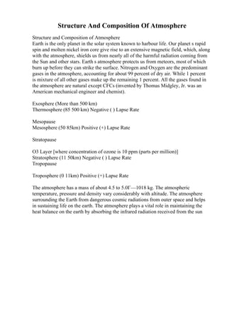 Structure And Composition Of Atmosphere
Structure and Composition of Atmosphere
Earth is the only planet in the solar system known to harbour life. Our planet s rapid
spin and molten nickel iron core give rise to an extensive magnetic field, which, along
with the atmosphere, shields us from nearly all of the harmful radiation coming from
the Sun and other stars. Earth s atmosphere protects us from meteors, most of which
burn up before they can strike the surface. Nitrogen and Oxygen are the predominant
gases in the atmosphere, accounting for about 99 percent of dry air. While 1 percent
is mixture of all other gases make up the remaining 1 percent. All the gases found in
the atmosphere are natural except CFCs (invented by Thomas Midgley, Jr. was an
American mechanical engineer and chemist).
Exosphere (More than 500 km)
Thermosphere (85 500 km) Negative ( ) Lapse Rate
Mesopause
Mesosphere (50 85km) Positive (+) Lapse Rate
Stratopause
O3 Layer [where concentration of ozone is 10 ppm (parts per million)]
Stratosphere (11 50km) Negative ( ) Lapse Rate
Tropopause
Troposphere (0 11km) Positive (+) Lapse Rate
The atmosphere has a mass of about 4.5 to 5.0Г—1018 kg. The atmospheric
temperature, pressure and density vary considerably with altitude. The atmosphere
surrounding the Earth from dangerous cosmic radiations from outer space and helps
in sustaining life on the earth. The atmosphere plays a vital role in maintaining the
heat balance on the earth by absorbing the infrared radiation received from the sun
 