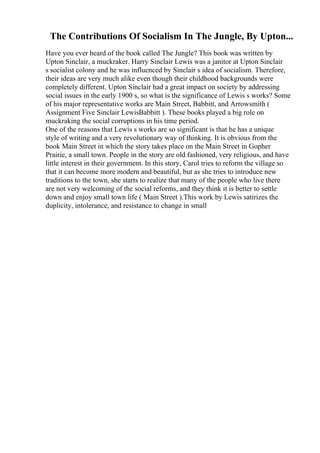 The Contributions Of Socialism In The Jungle, By Upton...
Have you ever heard of the book called The Jungle? This book was written by
Upton Sinclair, a muckraker. Harry Sinclair Lewis was a janitor at Upton Sinclair
s socialist colony and he was influenced by Sinclair s idea of socialism. Therefore,
their ideas are very much alike even though their childhood backgrounds were
completely different. Upton Sinclair had a great impact on society by addressing
social issues in the early 1900 s, so what is the significance of Lewis s works? Some
of his major representative works are Main Street, Babbitt, and Arrowsmith (
Assignment Five Sinclair LewisBabbitt ). These books played a big role on
muckraking the social corruptions in his time period.
One of the reasons that Lewis s works are so significant is that he has a unique
style of writing and a very revolutionary way of thinking. It is obvious from the
book Main Street in which the story takes place on the Main Street in Gopher
Prairie, a small town. People in the story are old fashioned, very religious, and have
little interest in their government. In this story, Carol tries to reform the village so
that it can become more modern and beautiful, but as she tries to introduce new
traditions to the town, she starts to realize that many of the people who live there
are not very welcoming of the social reforms, and they think it is better to settle
down and enjoy small town life ( Main Street ).This work by Lewis satirizes the
duplicity, intolerance, and resistance to change in small
 