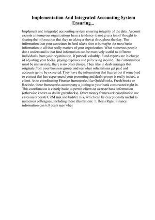 Implementation And Integrated Accounting System
Ensuring...
Implement and integrated accounting system ensuring integrity of the data. Account
experts at numerous organizations have a tendency to not give a ton of thought to
sharing the information that they re taking a shot at throughout the day. The
information that your associates in fund take a shot at is maybe the most basic
information to all that really matters of your organization. What numerous people
don t understand is that fund information can be massively useful to different
individuals from your organization, if partook valuably. Fund experts are in charge
of adjusting your books, paying expenses and perceiving income. Their information
must be immaculate, there is no other choice. They take in deals arranges that
originate from your business group, and see when solicitations get paid and
accounts get to be expected. They have the information that figures out if some lead
or contact that has experienced your promoting and deals groups is really indeed, a
client. As to coordinating Finance frameworks like QuickBooks, Fresh books or
Recircle, these frameworks accompany a joining to your bank constructed right in.
This coordination is clearly basic to permit clients to oversee bank information
(otherwise known as dollar greenbacks). Other money framework coordination use
cases incorporate CRM mix and bolster mix, which can be exceptionally useful to
numerous colleagues, including these illustrations: 1. Deals Reps: Finance
information can tell deals reps when
 