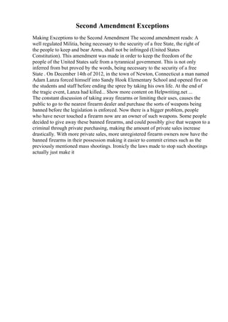 Second Amendment Exceptions
Making Exceptions to the Second Amendment The second amendment reads: A
well regulated Militia, being necessary to the security of a free State, the right of
the people to keep and bear Arms, shall not be infringed (United States
Constitution). This amendment was made in order to keep the freedom of the
people of the United States safe from a tyrannical government. This is not only
inferred from but proved by the words, being necessary to the security of a free
State . On December 14th of 2012, in the town of Newton, Connecticut a man named
Adam Lanza forced himself into Sandy Hook Elementary School and opened fire on
the students and staff before ending the spree by taking his own life. At the end of
the tragic event, Lanza had killed... Show more content on Helpwriting.net ...
The constant discussion of taking away firearms or limiting their uses, causes the
public to go to the nearest firearm dealer and purchase the sorts of weapons being
banned before the legislation is enforced. Now there is a bigger problem, people
who have never touched a firearm now are an owner of such weapons. Some people
decided to give away these banned firearms, and could possibly give that weapon to a
criminal through private purchasing, making the amount of private sales increase
drastically. With more private sales, more unregistered firearm owners now have the
banned firearms in their possession making it easier to commit crimes such as the
previously mentioned mass shootings. Ironicly the laws made to stop such shootings
actually just make it
 