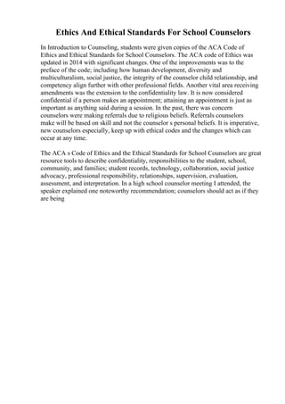 Ethics And Ethical Standards For School Counselors
In Introduction to Counseling, students were given copies of the ACA Code of
Ethics and Ethical Standards for School Counselors. The ACA code of Ethics was
updated in 2014 with significant changes. One of the improvements was to the
preface of the code; including how human development, diversity and
multiculturalism, social justice, the integrity of the counselor child relationship, and
competency align further with other professional fields. Another vital area receiving
amendments was the extension to the confidentiality law. It is now considered
confidential if a person makes an appointment; attaining an appointment is just as
important as anything said during a session. In the past, there was concern
counselors were making referrals due to religious beliefs. Referrals counselors
make will be based on skill and not the counselor s personal beliefs. It is imperative,
new counselors especially, keep up with ethical codes and the changes which can
occur at any time.
The ACA s Code of Ethics and the Ethical Standards for School Counselors are great
resource tools to describe confidentiality, responsibilities to the student, school,
community, and families; student records, technology, collaboration, social justice
advocacy, professional responsibility, relationships, supervision, evaluation,
assessment, and interpretation. In a high school counselor meeting I attended, the
speaker explained one noteworthy recommendation; counselors should act as if they
are being
 